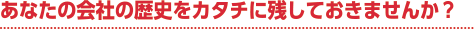 あなたの会社の歴史をカタチに残しておきませんか?