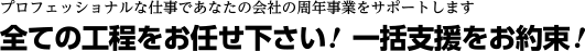 プロフェッショナルな仕事であなたの会社の周年事業をサポートします。全ての工程をお任せ下さい!一括支援をお約束!