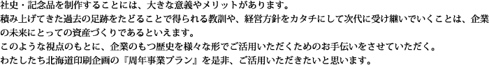 社史・記念品を制作することには、大きな意義やメリットがあります。積み上げてきた過去の足跡をたどることで得られる教訓や、経営方針をカタチにして次代に受け継いでいくことは、企業の未来にとっての資産づくりであるといえます。このような視点のもとに、企業のもつ歴史を様々な形でご活用いただくためのお手伝いをさせていただく。わたしたち北海道印刷企画の『周年事業プラン』を是非、ご活用いただきたいと思います。